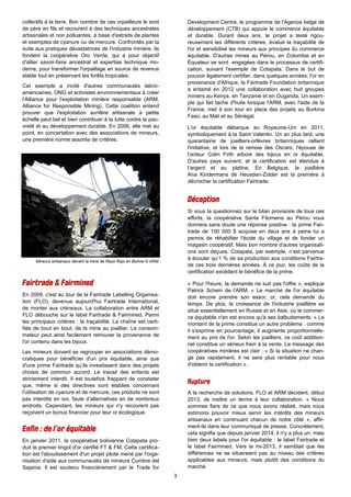 3
Mineurs artisanaux devant la mine de Rayo Rojo en Bolivie © ARM
collectifs à la terre. Bon nombre de ces orpailleurs le sont
de père en fils et recourent à des techniques ancestrales
artisanales et non polluantes, à base d'extraits de plantes
et exemptes de cyanure ou de mercure. Confrontés par la
suite aux pratiques dévastatrices de l'industrie minière, ils
fondent la coopérative Oro Verde, qui a pour objectif
d'allier savoir-faire ancestral et expertise technique mo-
derne, pour transformer l'orpaillage en source de revenus
stable tout en préservant les forêts tropicales.
Cet exemple a incité d'autres communautés latino-
américaines, ONG et activistes environnementaux à créer
l'Alliance pour l'exploitation minière responsable (ARM,
Alliance for Responsible Mining). Cette coalition entend
prouver que l'exploitation aurifère artisanale à petite
échelle peut bel et bien contribuer à la lutte contre la pau-
vreté et au développement durable. En 2006, elle met au
point, en concertation avec des associations de mineurs,
une première norme assortie de critères.
En 2009, c'est au tour de la Fairtrade Labelling Organisa-
tion (FLO), devenue aujourd'hui Fairtrade International,
de monter aux créneaux. La collaboration entre ARM et
FLO débouche sur le label Fairtrade & Fairmined. Parmi
les principaux critères : la traçabilité. La chaîne est certi-
fiée de bout en bout, de la mine au joaillier. Le consom-
mateur peut ainsi facilement retrouver la provenance de
l'or contenu dans les bijoux.
Les mineurs doivent se regrouper en associations démo-
cratiques pour bénéficier d'un prix équitable, ainsi que
d'une prime Fairtrade qu’ils investissent dans des projets
choisis de commun accord. Le travail des enfants est
strictement interdit. Il est toutefois frappant de constater
que, même si des directives sont établies concernant
l'utilisation de cyanure et de mercure, ces produits ne sont
pas interdits en soi, faute d’alternatives en de nombreux
endroits. Cependant, les mineurs qui n'y recourent pas
reçoivent un bonus financier pour leur or écologique.
En janvier 2011, la coopérative bolivienne Cotapata pro-
duit le premier lingot d'or certifié FT & FM. Cette certifica-
tion est l'aboutissement d'un projet pilote mené par l'orga-
nisation d'aide aux communautés de mineurs Cumbre del
Sajama. Il est soutenu financièrement par le Trade for
Development Centre, le programme de l'Agence belge de
développement (CTB) qui appuie le commerce équitable
et durable. Durant deux ans, le projet a testé rigou-
reusement les différents critères, évalué la traçabilité de
l'or et sensibilisé les mineurs aux principes du commerce
équitable. D'autres mines au Pérou, en Colombie et en
Équateur se sont engagées dans le processus de certifi-
cation, suivant l'exemple de Cotapata. Dans le but de
pouvoir également certifier, dans quelques années, l'or en
provenance d'Afrique, la Fairtrade Foundation britannique
a entamé en 2012 une collaboration avec huit groupes
miniers au Kenya, en Tanzanie et en Ouganda. Un exem-
ple qui fait tache d'huile lorsque l'ARM, avec l'aide de la
France, met à son tour en place des projets au Burkina
Faso, au Mali et au Sénégal.
L'or équitable débarque au Royaume-Uni en 2011,
symboliquement à la Saint Valentin. Un an plus tard, une
quarantaine de joailliers-orfèvres britanniques rallient
l'initiative, et lors de la remise des Oscars, l'épouse de
l'acteur Colin Firth arbore des bijoux en or équitable.
D'autres pays suivent, et la certification est étendue à
l’argent et au platine. En Belgique, la joaillière
Ana Kindermans de Heusden-Zolder est la première à
décrocher la certification Fairtrade.
Si vous la questionnez sur le bilan provisoire de tous ces
efforts, la coopérative Santa Filomena au Pérou vous
donnera sans doute une réponse positive : la prime Fair-
trade de 100 000 $ acquise en deux ans à peine lui a
permis de réhabiliter l'école du village et de fonder un
magasin coopératif. Mais bon nombre d'autres organisati-
ons sont déçues. Cotapata, par exemple, n’est parvenue
à écouler qu’1 % de sa production aux conditions Fairtra-
de ces trois dernières années. À ce jour, les coûts de la
certification excèdent le bénéfice de la prime.
« Pour l'heure, la demande ne suit pas l'offre », explique
Patrick Schein de l'ARM. « Le marché de l'or équitable
doit encore prendre son essor; or, cela demande du
temps. De plus, la croissance de l'industrie joaillière se
situe essentiellement en Russie et en Asie, où le commer-
ce équitable n'en est encore qu'à ses balbutiements. » Le
montant de la prime constitue un autre problème : comme
il s'exprime en pourcentage, il augmente proportionnelle-
ment au prix de l'or. Selon les joailliers, ce coût addition-
nel constitue un sérieux frein à la vente. Le message des
coopératives minières est clair : « Si la situation ne chan-
ge pas rapidement, il ne sera plus rentable pour nous
d'obtenir la certification ».
A la recherche de solutions, FLO et ARM décident, début
2013, de mettre un terme à leur collaboration. « Nous
sommes fiers de ce que nous avons réalisé, mais nous
estimons pouvoir mieux servir les intérêts des mineurs
artisanaux en continuant chacun de notre côté », affir-
ment-ils dans leur communiqué de presse. Concrètement,
cela signifie que depuis janvier 2014, il n'y a plus un, mais
bien deux labels pour l'or équitable : le label Fairtrade et
le label Fairmined. Vers la mi-2013, il semblait que les
différences ne se situeraient pas au niveau des critères
applicables aux mineurs, mais plutôt des conditions du
marché.
 