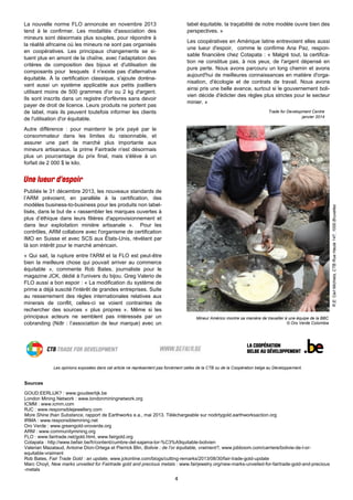4
La nouvelle norme FLO annoncée en novembre 2013
tend à le confirmer. Les modalités d'association des
mineurs sont désormais plus souples, pour répondre à
la réalité africaine où les mineurs ne sont pas organisés
en coopératives. Les principaux changements se si-
tuent plus en amont de la chaîne, avec l’adaptation des
critères de composition des bijoux et d'utilisation de
composants pour lesquels il n'existe pas d'alternative
équitable. À la certification classique, s'ajoute doréna-
vant aussi un système applicable aux petits joailliers
utilisant moins de 500 grammes d'or ou 2 kg d'argent.
Ils sont inscrits dans un registre d'orfèvres sans devoir
payer de droit de licence. Leurs produits ne portent pas
de label, mais ils peuvent toutefois informer les clients
de l'utilisation d'or équitable.
Autre différence : pour maintenir le prix payé par le
consommateur dans les limites du raisonnable, et
assurer une part de marché plus importante aux
mineurs artisanaux, la prime Fairtrade n'est désormais
plus un pourcentage du prix final, mais s'élève à un
forfait de 2 000 $ le kilo.
Publiés le 31 décembre 2013, les nouveaux standards de
l’ARM prévoient, en parallèle à la certification, des
modèles business-to-business pour les produits non label-
lisés, dans le but de « rassembler les marques ouvertes à
plus d’éthique dans leurs filières d'approvisionnement et
dans leur exploitation minière artisanale ». Pour les
contrôles, ARM collabore avec l'organisme de certification
IMO en Suisse et avec SCS aux États-Unis, révélant par
là son intérêt pour le marché américain.
« Qui sait, la rupture entre l'ARM et la FLO est peut-être
bien la meilleure chose qui pouvait arriver au commerce
équitable », commente Rob Bates, journaliste pour le
magazine JCK, dédié à l'univers du bijou. Greg Valerio de
FLO aussi a bon espoir : « La modification du système de
prime a déjà suscité l'intérêt de grandes entreprises. Suite
au resserrement des règles internationales relatives aux
minerais de conflit, celles-ci se voient contraintes de
rechercher des sources « plus propres ». Même si les
principaux acteurs ne semblent pas intéressés par un
cobranding (Ndlr : l’association de leur marque) avec un
Sources
GOUD:EERLIJK? : www.goudeerlijk.be
London Mining Network : www.londonminingnetwork.org
ICMM : www.icmm.com
RJC : www.responsiblejewellery.com
More Shine than Substance, rapport de Earthworks e.a., mai 2013. Téléchargeable sur nodirtygold.earthworksaction.org
IRMA : www.responsiblemining.net
Oro Verde : www.greengold-oroverde.org
ARM : www.communitymining.org
FLO : www.fairtrade.net/gold.html, www.fairgold.org
Cotapata : http://www.befair.be/fr/content/cumbre-del-sajama-lor-%C3%A9quitable-bolivien
Valerian Mazataud, Antoine Dion-Ortega et Pierrick Blin, Bolivie : de l’or équitable, vraiment?, www.jobboom.com/carriere/bolivie-de-l-or-
equitable-vraiment
Rob Bates, Fair Trade Gold : an update, www.jckonline.com/blogs/cutting-remarks/2013/08/30/fair-trade-gold-update
Marc Choyt, New marks unveiled for Fairtrade gold and precious metals : www.fairjewelry.org/new-marks-unveiled-for-fairtrade-gold-and-precious
-metals
Mineur Américo montre sa manière de travailler à une équipe de la BBC
© Oro Verde Colombia
label équitable, la traçabilité de notre modèle ouvre bien des
perspectives. »
Les coopératives en Amérique latine entrevoient elles aussi
une lueur d'espoir, comme le confirme Ana Paz, respon-
sable financière chez Cotapata : « Malgré tout, la certifica-
tion ne constitue pas, à nos yeux, de l'argent dépensé en
pure perte. Nous avons parcouru un long chemin et avons
aujourd'hui de meilleures connaissances en matière d'orga-
nisation, d'écologie et de contrats de travail. Nous avons
ainsi pris une belle avance, surtout si le gouvernement boli-
vien décide d'édicter des règles plus strictes pour le secteur
minier. »
Trade for Development Centre
janvier 2014
R.E:CarlMichiels,CTBRueHaute147,1000Bruxelles
Les opinions exposées dans cet article ne représentent pas forcément celles de la CTB ou de la Coopération belge au Développement.
 