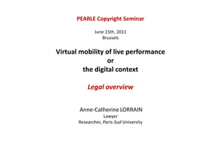 PEARLE Copyright Seminar June 15th, 2011 Brussels Virtual mobility of live performance or the digital context Legaloverview Anne-CatherineLORRAIN  Lawyer Researcher, Paris-SudUniversity 
