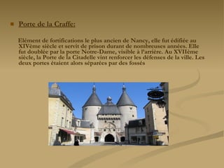 Porte de la Craffe: Elément de fortifications le plus ancien de Nancy, elle fut édifiée au XIVème siècle et servit de prison durant de nombreuses années. Elle fut doublée par la porte Notre-Dame, visible à l’arrière. Au XVIIème siècle, la Porte de la Citadelle vint renforcer les défenses de la ville. Les deux portes étaient alors séparées par des fossés   
