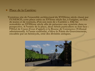 Place de la Carrière: Troisième site de l’ensemble architectural du XVIIIème siècle classé par l’UNESCO, cette place créée au XVIème siècle fut, à l’origine, un lieu de joutes et de tournois, d’où son nom de « Carrière ». Elle fut remodelée au XVIIIème siècle afin de présenter une symétrie dans sa perspective. A l’entrée de la place, deux hôtels particuliers se font face : l’Hôtel de Craon (Cour d’appel) et la Bourse de Commerce (Tribunal administratif). A l’autre extrémité, s’élève le Palais du Gouvernement, encadrée par un hémicycle, orné des divinités antiques. 