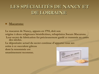 LES SPÉCIALITÉS DE NANCY ET DE LORRAINE   Macarons: Le macaron de Nancy, apparu en 1793, doit son  origine à deux religieuses bénédictines, rebaptisées Soeurs Macarons. Leur secret de fabrication fut précieusement gardé et transmis au cours des siècles.  Le dépositaire actuel du secret continue d'apporter tous ses  soins à ce succulent gâteau  dont la renommée est  unanimement reconnue. 