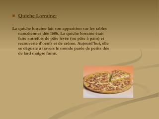 Quiche Lorraine: La quiche lorraine fait son apparition sur les tables nancéiennes dès 1586. La quiche lorraine était faite autrefois de pâte levée (ou pâte à pain) et recouverte d'oeufs et de crème. Aujourd'hui, elle se déguste à travers le monde parée de petits dés de lard maigre fumé. 