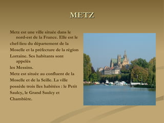METZ Metz est une ville située dans le nord-est de la France. Elle est le chef-lieu du département de la Moselle et la préfecture de la région Lorraine. Ses habitants sont appelés les Messins. Metz est située au confluent de la Moselle et de la Seille. La ville possède trois îles habitées : le Petit Saulcy, le Grand Saulcy et Chambière. 