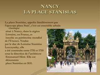 NANCY LA PLACE STANISLAS La place Stanislas, appelée familièrement par  l’apocope place Stan', c’est un ensemble urbain classique situé à Nancy, dans la région Lorraine, en France, et inscrite au patrimoine mondial  de l'Unesco. Voulue  par le duc de Lorraine Stanislas  Lezczynsky, elle  a été construite entre 1751 et 1755  sous la direction de l'architecte Emmanuel Hèrè. Elle est dénommée place Stanislas en 1831. 
