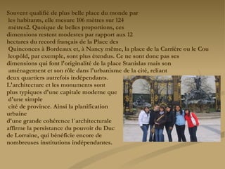 Souvent qualifié de plus belle place du monde par les habitants, elle mesure 106 mètres sur 124 mètres2. Quoique de belles proportions, ces  dimensions restent modestes par rapport aux 12  hectares du record français de la Place des Quinconces à Bordeaux et, à Nancy même, la place de la Carrière ou le Cou leopòld, par exemple, sont plus étendus. Ce ne sont donc pas ses  dimensions qui font l'originalité de la place Stanislas mais son aménagement et son rôle dans l'urbanisme de la cité, reliant  deux quartiers autrefois indépendants.  L'architecture et les monuments sont  plus typiques d'une capitale moderne que d'une simple cité de province. Ainsi la planification  urbaine  d'une grande cohérence l`architecturale  affirme la persistance du pouvoir du Duc  de Lorraine, qui bénéficie encore de  nombreuses institutions indépendantes. 