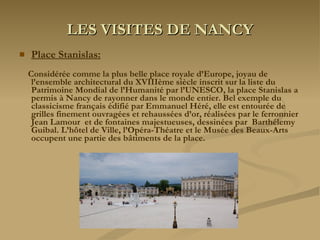 LES VISITES DE NANCY Place Stanislas:   Considérée comme la plus belle place royale d’Europe, joyau de l’ensemble architectural du XVIIIème siècle inscrit sur la liste du Patrimoine Mondial de l’Humanité par l’UNESCO, la place Stanislas a permis à Nancy de rayonner dans le monde entier. Bel exemple du classicisme français édifié par Emmanuel Héré, elle est entourée de grilles finement ouvragées et rehaussées d’or, réalisées par le ferronnier Jean Lamour  et de fontaines majestueuses, dessinées par  Barthélemy Guibal. L’hôtel de Ville, l’Opéra-Théatre et le Musée des Beaux-Arts occupent une partie des bâtiments de la place. 