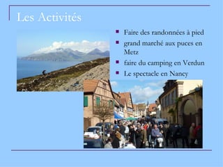 Les Activités
                   Faire des randonnées à pied
                   grand marché aux puces en
                    Metz
                   faire du camping en Verdun
                   Le spectacle en Nancy
 