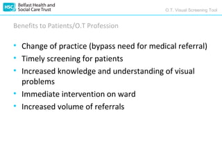 O.T. Visual Screening Tool


Benefits to Patients/O.T Profession

• Change of practice (bypass need for medical referral)
• Timely screening for patients
• Increased knowledge and understanding of visual
  problems
• Immediate intervention on ward
• Increased volume of referrals
 