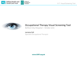 O.T. Visual Screening Tool




Occupational Therapy Visual Screening Tool
Belfast City Hospital – Stroke Unit

Lorraine Coll
Specialist Occupational Therapist




         www.COT.org.uk
 