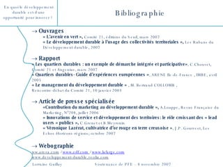 Bibliographie Ouvrages « L’avenir en vert »,  Comité 21, éditions du Seuil, mars 2007 « Le développement durable à l’usage des collectivités territoriales »,  Les Rubans du Développement durable, 2007 Rapport « Les quartiers durables : un exemple de démarche intégrée et participative» , C.Chouvet, Comité 21 et Angenius, mars 2007  « Quartiers durables- Guide d’expériences européennes » , ARENE Ile-de-France , IMBE, avril 2005 « Le management du développement durable »  , M. Bertrand COLLOMB ,  Rencontre-débat du Comité 21, 10 janvier 2003  Article de presse spécialisée «Contribution du marketing au développement durable »,  A.Louppe, Revue Française du Marketing, N°208, juillet 2006 « Innovations de service et développement des territoires: le rôle croissant des « lead users » publics »,  C.Grenet et B.Meyronin « Véronique Lazérat, cultivatrice d’or rouge en terre creusoise » , J.P. Gourvest, Les Echos-Horizons-régions; octobre 2007 Webographie ww.areva.com  /  www.edf.com   /  www.lafarge.com www.developpement-durable.veolia.com 