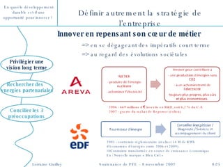 2005 : contrainte réglementaire (réaliser 54 M de KWh d’économies d’énergies entre 2006 et 2009). Contrainte transformée en source de croissance économique Ex : Nouvelle marque « Bleu Ciel » Innover en repensant son cœur de métier => en se dégageant des impératifs court terme => au regard des évolutions sociétales Définir autrement la stratégie de l’entreprise Concilier les 3 préoccupations Privilégier une vision long terme Rechercher des  synergies partenariales 2006 : 669 millions d‘€ investis en R&D, soit 6,2 % du C.A. 2007 : guerre du rachat de Repower (éolien) 
