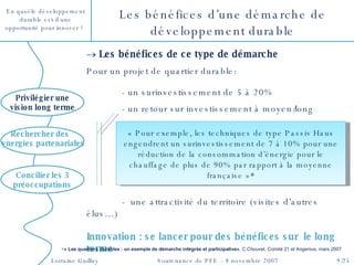 Les bénéfices d’une démarche de développement durable Les bénéfices de ce type de démarche Pour un projet de quartier durable:  - un surinvestissement de 5 à 20%  - un retour sur investissement à moyen/long  -  une attractivité du territoire (visites d’autres élus…) Innovation : se lancer pour des bénéfices sur  le long terme « Pour exemple, les techniques de type Passiv Haus engendrent un surinvestissement de 7 à 10% pour une réduction de la consommation d’énergie pour le chauffage de plus de 90% par rapport à la moyenne française » * Concilier les 3 préoccupations Privilégier une vision long terme Rechercher des  synergies partenariales * « Les quartiers durables : un exemple de démarche intégrée et participative» , C.Chouvet, Comité 21 et Angenius, mars 2007  