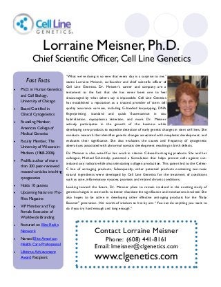 “What we’re doing is so new that every day is a surprise to me,”
states Lorraine Meisner, co-founder and chief scientific officer of
Cell Line Genetics. Dr. Meisner’s career and company are a
testament to the fact that she has never been one to feel
discouraged by what others say is impossible. Cell Line Genetics
has established a reputation as a trusted provider of stem cell
quality assurance services, including G-banded karyotyping, DNA
fingerprinting, standard and quick fluorescence in situ
hybridization, mycoplasma detection, and more. Dr. Meisner
actively participates in the growth of the business while
developing new products to expedite detection of early genetic changes in stem cell lines. She
conducts research that identifies genetic changes associated with neoplastic development, and
evaluates their significance. She also evaluates the causes and frequency of cytogenetic
aberrations associated with abnormal somatic development resulting in birth defects.
Dr. Meisner is also noted for her work in vitamin C-based anti-aging products. She and her
colleague, Michael Schinitsky, patented a formulation that helps protect cells against sun-
induced oxy radicals while also stimulating collagen production. This patent led to the Cellex-
C line of anti-aging products. Subsequently, other patented products containing non-toxic
natural ingredients were developed by Cell Line Genetics for the treatment of conditions
such as acne, inflammatory rosacea, psoriasis and related chronic conditions.
Looking toward the future, Dr. Meisner plans to remain involved in the exciting study of
genetic changes in stem cells to better elucidate the significance and mechanisms involved. She
also hopes to be active in developing other effective anti-aging products for the "Baby
Boomer" generation. Her words of wisdom to live by are: “You can do anything you want to
do if you try hard enough and long enough."
Contact Lorraine Meisner
Phone: (608) 441-8161
Email: lmeisner@clgenetics.com
www.clgenetics.com
Lorraine Meisner, Ph.D.
Chief Scientific Officer, Cell Line Genetics
Fast Facts
 Ph.D. in Human Genetics
and Cell Biology,
University of Chicago
 Board Certified in
Clinical Cytogenetics
 Founding Member,
American College of
Medical Genetics
 Faculty Member, The
University of Wisconsin-
Madison (1968-2006)
 Prolific author of more
than 200 peer-reviewed
research articles involving
cytogenetics
 Holds 10 patents
 Upcoming feature in Pro-
Files Magazine
 VIP Member and Top
Female Executive of
Worldwide Branding
 Featured on Elite Radio
Network
 Named Elite American
Health Care Professional
 Lifetime Achievement
Award Recipient
 