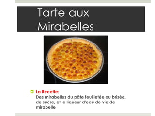 Tarte aux
   Mirabelles




 La Recette:
  Des mirabelles du pâte feuilletée ou brisée,
  de sucre, et le liqueur d'eau de vie de
  mirabelle
 