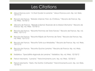 Les Citations
   About-France.com. “A Short Guide to Lorraine.” About-France.com. Np, nd. Web.
    10/17/12

   Recoins de France. “Balade à Epinal, Parc du Château.” Recoins de France. Np,
    nd. Web. 10/18/12

    Recoins de France. “Balade à Epinal, Roseraie de la Maison Romaine.” Recoins de
    France. Np, nd. Web. 10/18/12

   Recoins de France. “Recette Pommes de Terre Farcies.” Recoins de France. Np, nd.
    Web. 10/17/12

   Recoins de France. “Recette Râpés de Pommes de Terre.” Recoins de France. Np,
    nd. Web. 10/17/12

   Recoins de France. “Recette Tarte aux Mirabelles.” Recoins de France. Np, nd. Web.
    10/17/12

   Recoins de France. “Recette Quiche Lorraine.” Recoins de France. Np, nd. Web.
    10/17/12

   Keldelice. “Specialités régionals de Lorraine.” Keldelice. Np, nd. Web. 10/18/12

   French Moments, “Lorraine.” Frenchmoments.com, Np, nd. Web. 10/18/12

   French Moments, “Metz, the Gothic Cathedral.” Frenchmoments.com, Np, nd. Web.
    10/18/12
 