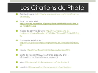 Les Citations du Photo
   Quiche Lorraine: http://www.simplyrecipes.com/photos/quiche-
    lorraine.jpg

   Tarte aux mirabelles:
    http://upload.wikimedia.org/wikipedia/commons/0/06/Tarte_a
    ux_mirabelles.jpg

   Râpés de pomme de terre: http://www.la-recette-de-
    cuisine.com/main/files/404159962b9bc72dc4a587c0a5b238c3.jp
    eg

   Pomme de terre farcies:
    http://www.avosassiettes.fr/img/pomme.de.terre.farcie.lardons.j
    pg

   Nancy: http://www.frenchmoments.com/Lorraine.html

   Carte de France: http://www.france-property-and-
    information.com/maps/france_regions.gif

   Metz: http://www.frenchmoments.com/Lorraine.html

   Lorraine: http://www.frenchmoments.com/Lorraine.html
 