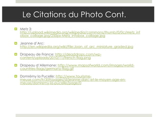 Le Citations du Photo Cont.
 Metz 3:
  http://upload.wikimedia.org/wikipedia/commons/thumb/0/0c/Metz_inf
  obox_collage.jpg/250px-Metz_infobox_collage.jpg

 Jeanne d’Arc:
  http://en.wikipedia.org/wiki/File:Joan_of_arc_miniature_graded.jpg

 Drapeau de France: http://deaddrops.com/wp-
  content/uploads/2010/11/french-flag.png

 Drapeau d’Allemane: http://www.mapsofworld.com/images/world-
  countries-flags/germany-flag.gif

 Domrémy la Pucelle: http://www.tourisme-
  meuse.com/fr/359/pages/d/jeanne-darc-et-le-moyen-age-en-
  meuse/domremy-la-pucelle/page/0
 