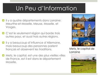 Un Peu d’Information
 Il y a quatre départements dans Lorraine:
  Meurthe-et-Moselle, Meuse, Moselle, et
  Vosges.

 C’est le seulement région qui borde trois
  autres pays, et aussi trois autres régions.

 Il y a beaucoup d’influence d’Allemane,
  mais beaucoup des personnes parlent
  français et observent les traditions.                Metz, le capital de
                                                       Lorraine
 Metz, le capital, est une des plus vieilles villes
  de France, est il est dans le département
  Moselle.
 