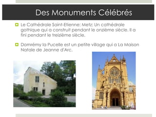 Des Monuments Célébrés
 Le Cathédrale Saint-Etienne: Metz: Un cathédrale
  gothique qui a construit pendant le onzième siècle. Il a
  fini pendant le treizième siècle.

 Domrémy la Pucelle est un petite village qui a La Maison
  Natale de Jeanne d'Arc.
 