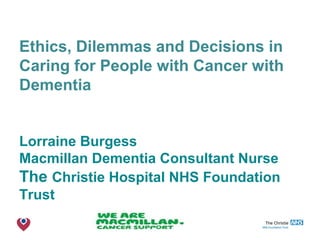 The Christie NHS Foundation Trust
Ethics, Dilemmas and Decisions in
Caring for People with Cancer with
Dementia
Lorraine Burgess
Macmillan Dementia Consultant Nurse
The Christie Hospital NHS Foundation
Trust
 