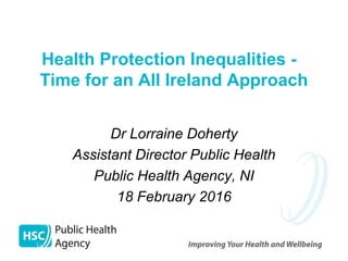 Health Protection Inequalities -
Time for an All Ireland Approach
Dr Lorraine Doherty
Assistant Director Public Health
Public Health Agency, NI
18 February 2016
 