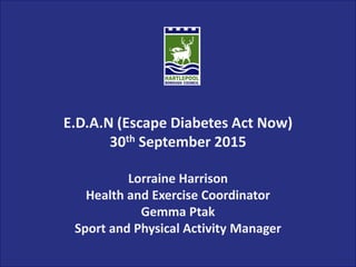 E.D.A.N (Escape Diabetes Act Now)
30th September 2015
Lorraine Harrison
Health and Exercise Coordinator
Gemma Ptak
Sport and Physical Activity Manager
 