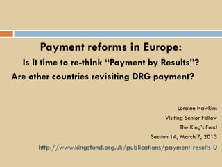 Payment reforms in Europe:
  Is it time to re-think “Payment by Results”?
Are other countries revisiting DRG payment?


                                                    Loraine Hawkins
                                               Visiting Senior Fellow
                                                     The King’s Fund
                                          Session 1A, March 7, 2013
      http://www.kingsfund.org.uk/publications/payment-results-0
 