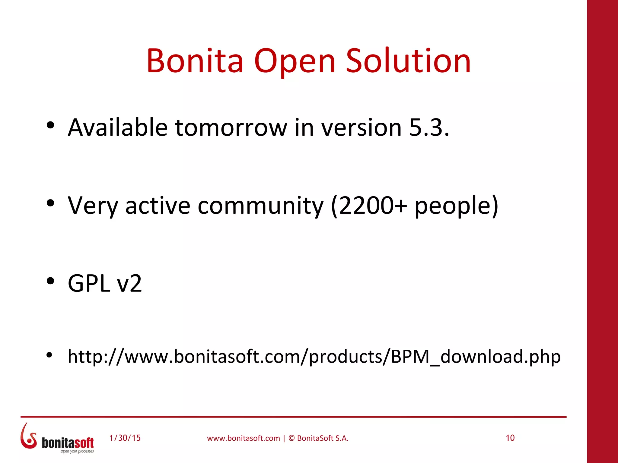 1/30/15 www.bonitasoft.com | © BonitaSoft S.A. 10
Bonita Open Solution
●
Available tomorrow in version 5.3.
●
Very active community (2200+ people)
●
GPL v2
●
http://www.bonitasoft.com/products/BPM_download.php
 