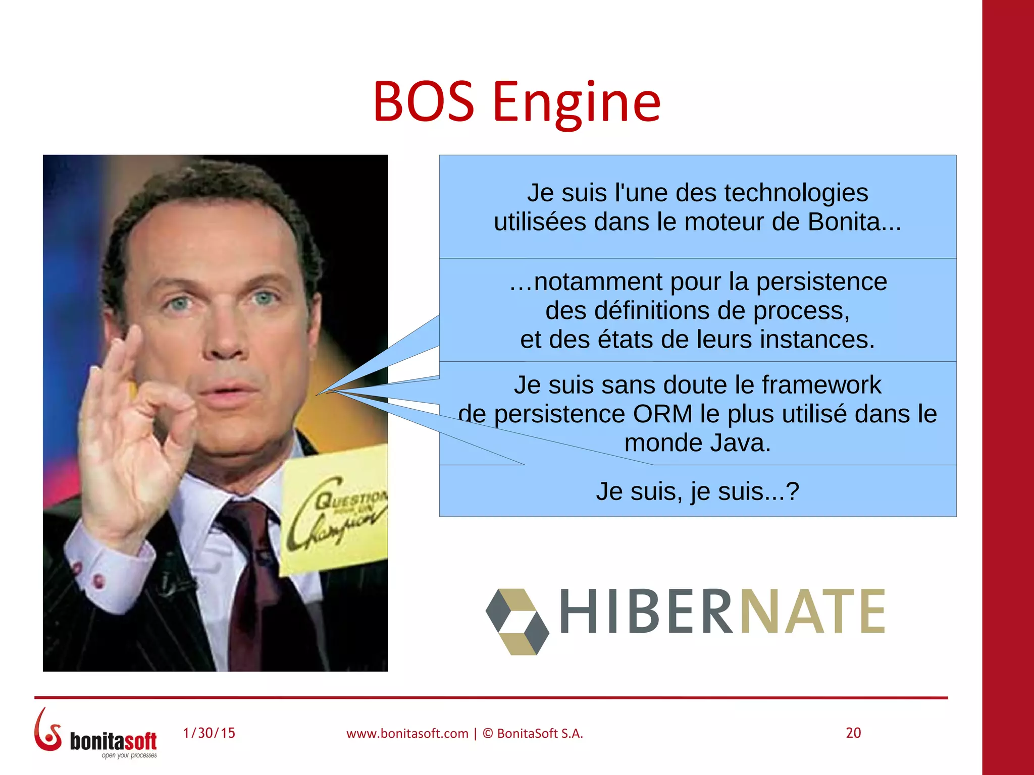 1/30/15 www.bonitasoft.com | © BonitaSoft S.A. 20
BOS Engine
Je suis l'une des technologies
utilisées dans le moteur de Bonita...
…notamment pour la persistence
des définitions de process,
et des états de leurs instances.
Je suis sans doute le framework
de persistence ORM le plus utilisé dans le
monde Java.
Je suis, je suis...?
 