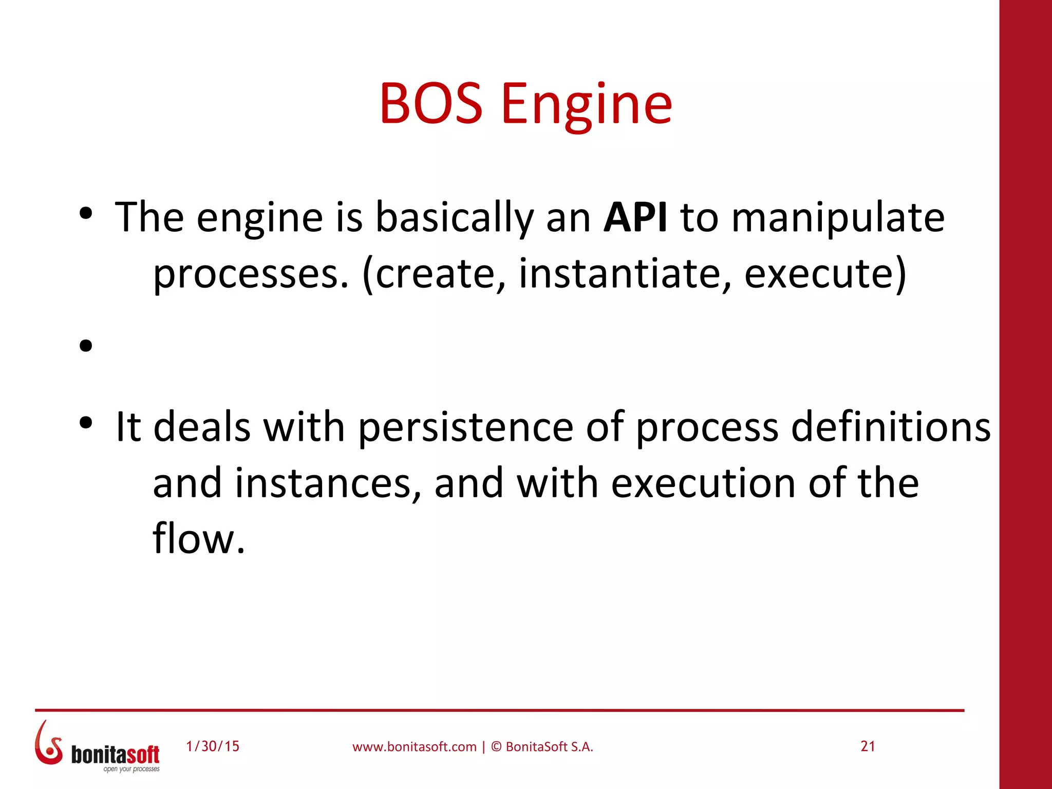 1/30/15 www.bonitasoft.com | © BonitaSoft S.A. 21
BOS Engine
●
The engine is basically an API to manipulate
processes. (create, instantiate, execute)
●
●
It deals with persistence of process definitions
and instances, and with execution of the
flow.
 