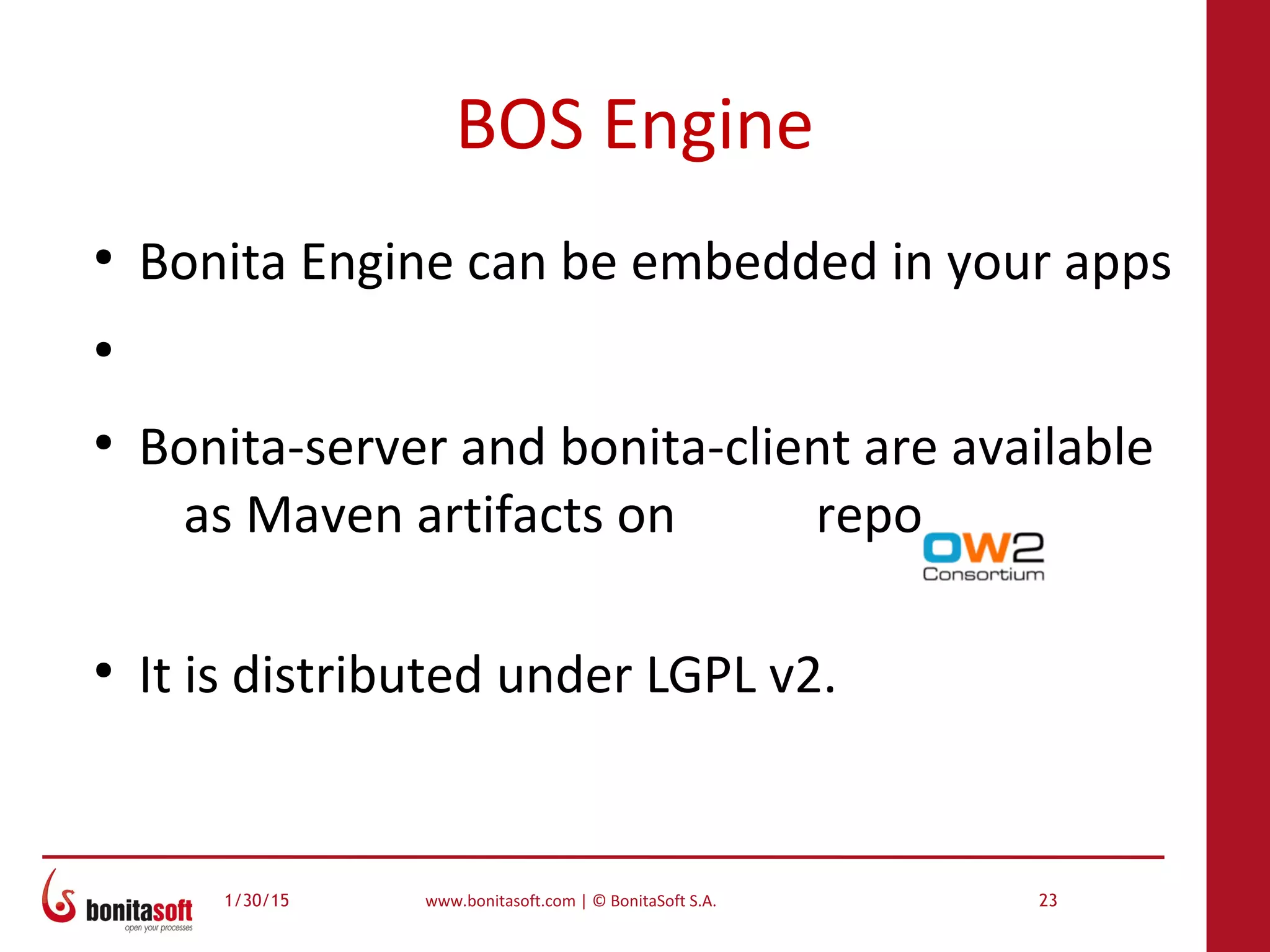 1/30/15 www.bonitasoft.com | © BonitaSoft S.A. 23
BOS Engine
●
Bonita Engine can be embedded in your apps
●
●
Bonita-server and bonita-client are available
as Maven artifacts on repo
●
It is distributed under LGPL v2.
 