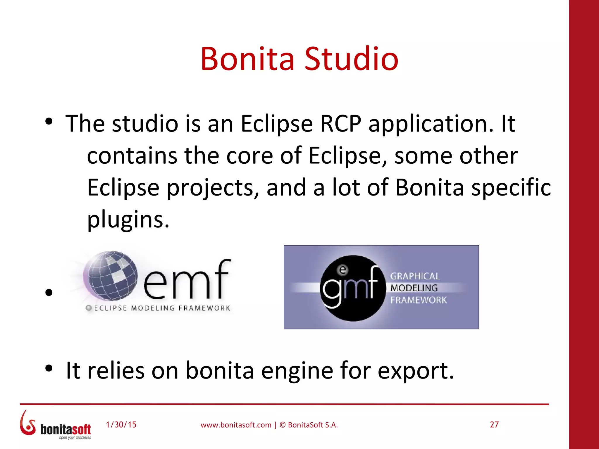 1/30/15 www.bonitasoft.com | © BonitaSoft S.A. 27
Bonita Studio
●
The studio is an Eclipse RCP application. It
contains the core of Eclipse, some other
Eclipse projects, and a lot of Bonita specific
plugins.
●
●
It relies on bonita engine for export.
 