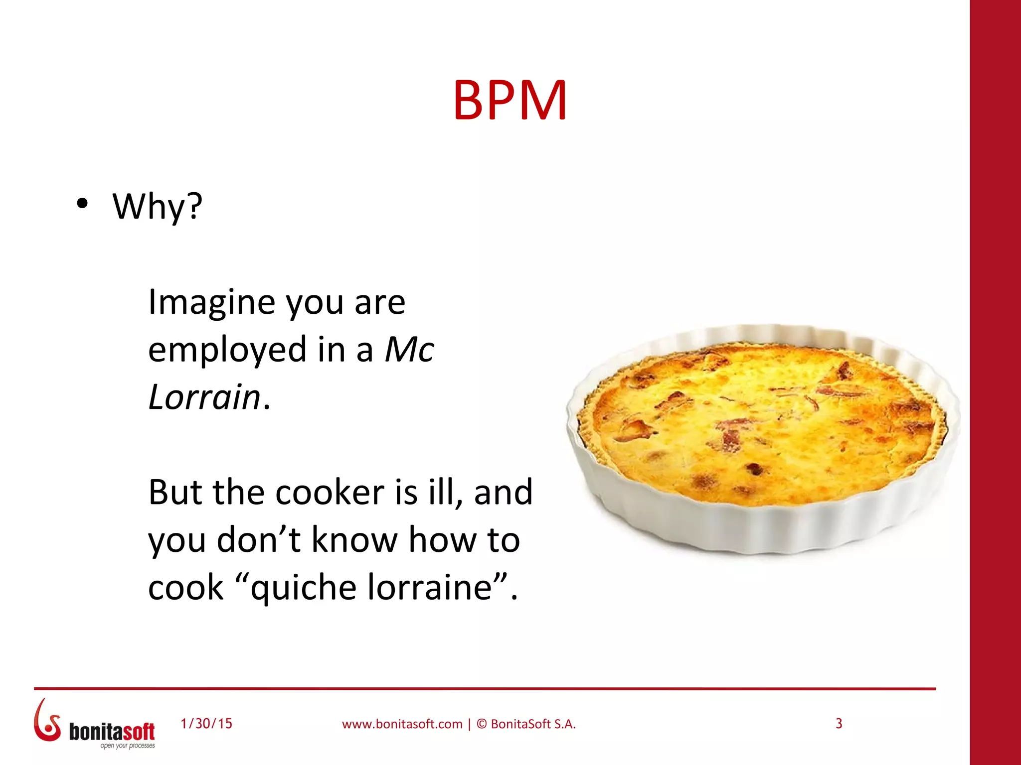 1/30/15 www.bonitasoft.com | © BonitaSoft S.A. 3
BPM
●
Why?
Imagine you are
employed in a Mc
Lorrain.
But the cooker is ill, and
you don’t know how to
cook “quiche lorraine”.
 