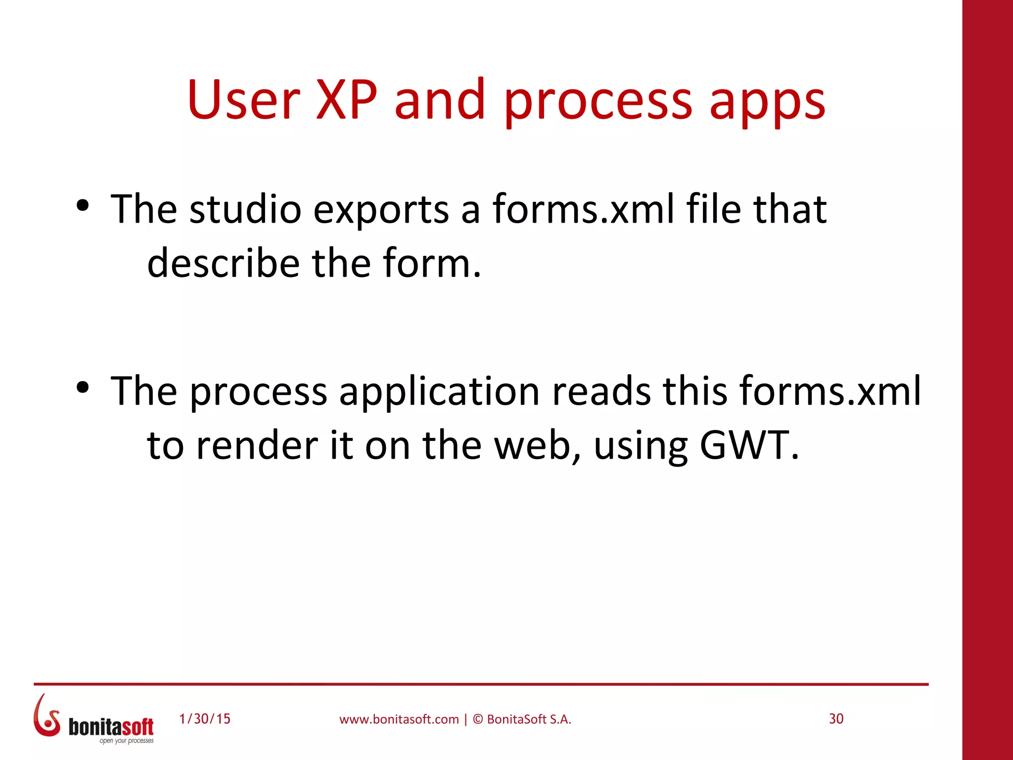 1/30/15 www.bonitasoft.com | © BonitaSoft S.A. 30
User XP and process apps
●
The studio exports a forms.xml file that
describe the form.
●
The process application reads this forms.xml
to render it on the web, using GWT.
 