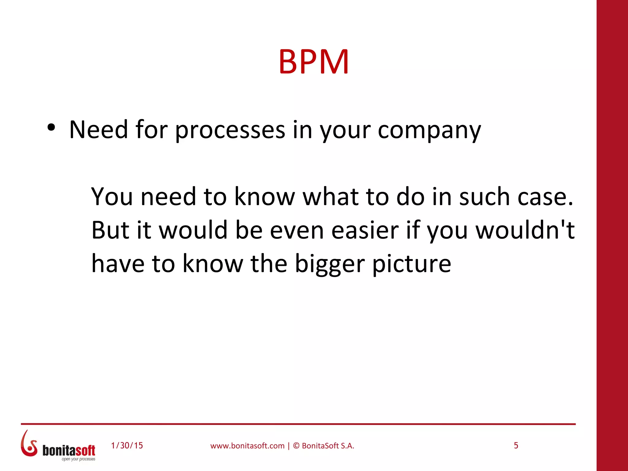 1/30/15 www.bonitasoft.com | © BonitaSoft S.A. 5
BPM
●
Need for processes in your company
You need to know what to do in such case.
But it would be even easier if you wouldn't
have to know the bigger picture
 