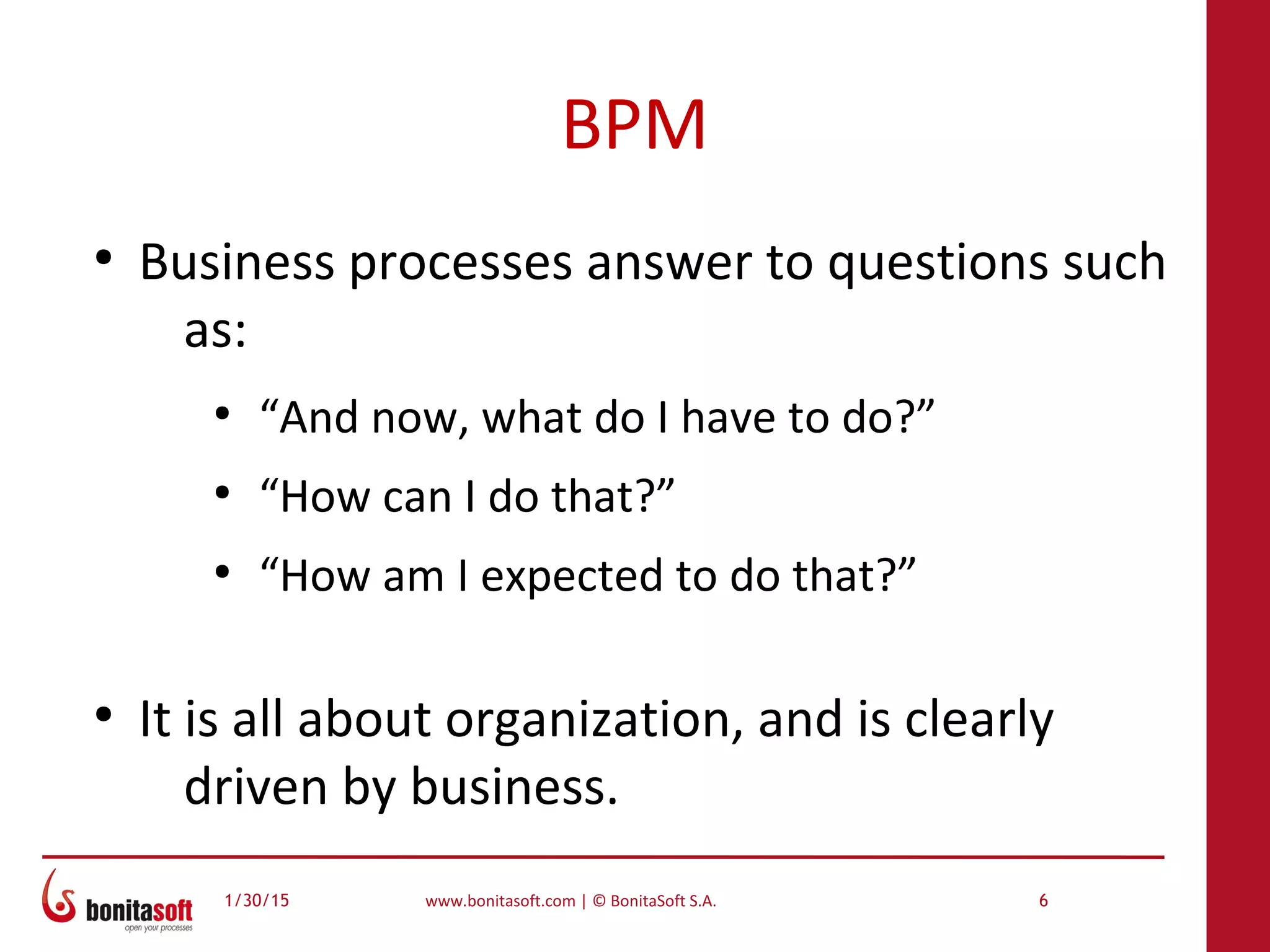 1/30/15 www.bonitasoft.com | © BonitaSoft S.A. 6
BPM
●
Business processes answer to questions such
as:
●
“And now, what do I have to do?”
●
“How can I do that?”
●
“How am I expected to do that?”
●
It is all about organization, and is clearly
driven by business.
 