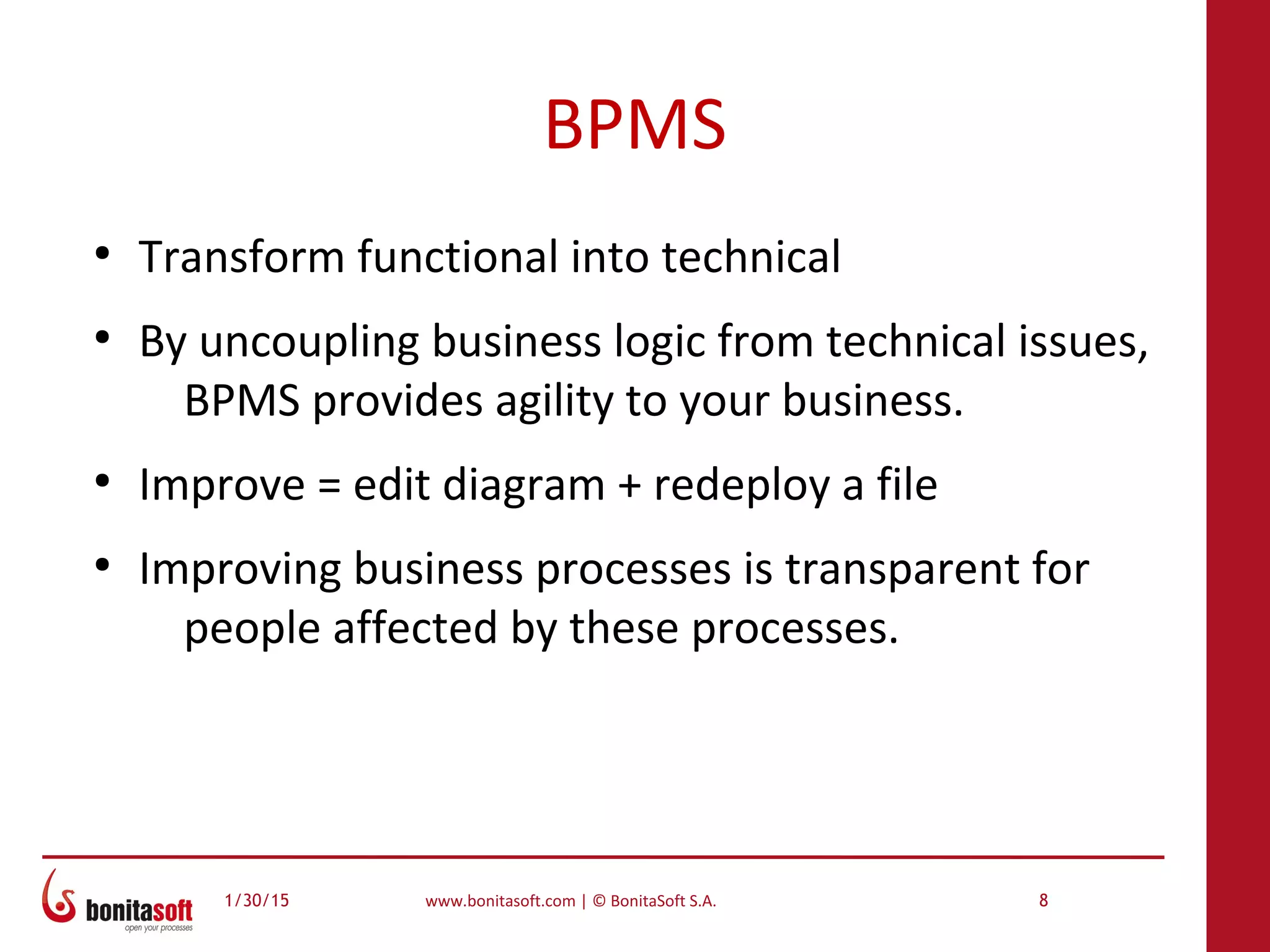 1/30/15 www.bonitasoft.com | © BonitaSoft S.A. 8
BPMS
●
Transform functional into technical
●
By uncoupling business logic from technical issues,
BPMS provides agility to your business.
●
Improve = edit diagram + redeploy a file
●
Improving business processes is transparent for
people affected by these processes.
 