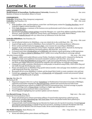 Lorraine K. Lee
EXPERIENCE
LinkedIn
News Editor | Hong Kong, China (temporary assignment) Nov. 2016. – Present
News Editor | San Francisco, CA Feb. – Oct. 2016
• Write headlines, deks, and descriptions; curate first- and third-party content for Trending Storylines, daily
news feeds about the most important stories in your industry and the professional world
• Write Daily Rundown, a member-facing digest of the news and trends professionals need to know each day;
write script for accompanying video
• Spearheaded US athlete content package around the Olympics; 20+ posts from athletes including Golden State
Warriors’ Andre Iguodala; softball star Jennie Finch; and Champions Tour golfer Mark O’Meara
• Launched LinkedIn Record with 150 videos from 50 Influencers in the first week
LinkedIn SlideShare Jan. 2015 – Feb. 2016
News Editor | San Francisco, CA
• Led editorial initiatives for SlideShare, a top-100 visited site in the world (Sept.-Feb. '16)
• Collaborated with VCs, universities/professors, and Influencers to acquire high-quality content
• Wrote content and built decks for Creator's Hub, a user resource for succeeding on SlideShare
• Engaged +811K social media followers across channels (increased audience 18% YoY)
• Co-hosted tweet chats (#GetRealChat and #CMWorld) with industry experts generating 70.8M impressions
Associate Content Editor | San Francisco, CA Oct. 2013 – Dec. 2014
• Engaged +688K social media followers across channels (increased audience 42% YoY)
• Composed bi-weekly newsletter (distribution to 20M people) in SendGrid using HTML, CSS to drive blog and
site traffic through distributing top content
• Wrote and edited posts on SlideShare blog (300K visitors/month); visits and page views doubled to 2.4M and
3.6M respectively from Dec. 2013-2014
• Revamped all text across SlideShare’s website and developed Style Guide to create consistent voice and tone
imo messenger Aug. 2012 – Oct. 2013
Marketing & PR | Palo Alto, CA
• Implemented SEO techniques that improved visibility of imo web pages
• Organized company's first-ever 24-hour “hackathons” at Northwestern University & University of Michigan;
organized social media campaign for iPad mini giveaway; pitched and received press for both events
• Wrote and pitched press releases in English and French to international sites; received coverage in popular
French tech blogs such as Presse-Citron, resulting in a higher app rating in France
• Wrote blog posts highlighting product updates and new features
Leo Burnett Group Sept. 2011 – Dec. 2011
Corporate Communications Residency | Chicago, IL
• Wrote and pitched press releases generating millions of earned media impressions; picked up in top
publications including Advertising Age, New York Times; Wrote and pitched media alerts picked up in
publications like NBC Chicago
• Composed daily email summarizing top Leo Burnett/Arc/Lapiz news for top-level executives; Created internal
and external communications on behalf of top level executives, including Leo Burnett Worldwide CEO Tom
Bernardin and Leo Burnett USA CCO Susan Credle; Wrote media backgrounders for executives
EDUCATION
Medill School of Journalism, Northwestern University | Evanston, IL Jun. 2012
Bachelor of Science in Journalism; Minor in French
SKILLS & INTERESTS
Languages | French (basic fluency and literacy)
Technical Skills | Proficient with Adobe Photoshop, InDesign; familiar with HTML/CSS; video editing
Interests | Reading, traveling, wellness
lorraineklee@gmail.com
lorraineklee.com | linkedin.com/in/lorraineklee
 