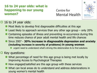 16 to 24 year olds: what is
happening to our young
women?
16 to 24 year olds:
Most likely to develop first diagnosable difficulties at this age
Least likely to approach services than any other age group – only 20%
Containing episodes of illness and preventing re-occurrence during this
time reduces chance of poor adult mental health and life chances
Since 2007 - 30% increase in diagnosable depression and anxiety
(including increase in severity of problems) in young women
urgent need to understand what’s driving this deterioration & to find solutions
Key questions:
What percentage of need for this age group is being met locally by
Improving Access to Psychological Therapies
How engaged/satisfied are this age group with these services
What can local areas do to understand and address deteriorations in
young women’s mental health
 