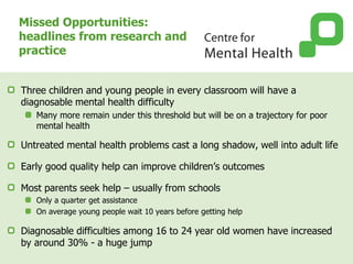 Missed Opportunities:
headlines from research and
practice
Three children and young people in every classroom will have a
diagnosable mental health difficulty
Many more remain under this threshold but will be on a trajectory for poor
mental health
Untreated mental health problems cast a long shadow, well into adult life
Early good quality help can improve children’s outcomes
Most parents seek help – usually from schools
Only a quarter get assistance
On average young people wait 10 years before getting help
Diagnosable difficulties among 16 to 24 year old women have increased
by around 30% - a huge jump
 