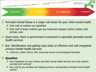 Perinatal mental illness is a major risk factor for poor child mental health
Only half of mothers are identified
Only half of these mothers get any treatment despite routine contact with
primary care
Good news: there is government investment in specialist perinatal mental
health services
But: identification and getting help relies on effective and well integrated
primary mental health services
midwives, health visitors, GPs, improving access to psychological therapies
Question
How integrated are your primary perinatal mental health services and what systems
promote joint working?
How well do you develop and integrate primary and specialist perinatal mental health
activity?
 