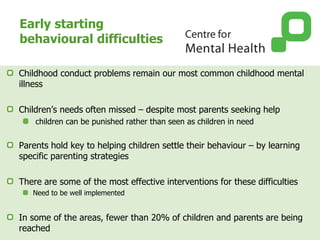 Early starting
behavioural difficulties
Childhood conduct problems remain our most common childhood mental
illness
Children’s needs often missed – despite most parents seeking help
children can be punished rather than seen as children in need
Parents hold key to helping children settle their behaviour – by learning
specific parenting strategies
There are some of the most effective interventions for these difficulties
Need to be well implemented
In some of the areas, fewer than 20% of children and parents are being
reached
 