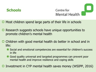 Schools
Most children spend large parts of their life in schools
Research suggests schools have unique opportunities to
promote children’s mental health
Children with good mental health do better in school and in
life:
Social and emotional competencies are essential for children’s success
in life
Good quality universal and targeted programmes can prevent poor
mental health and improve resilience and coping skills
Investment in CYP mental health saves money (WSIPP, 2016)
 