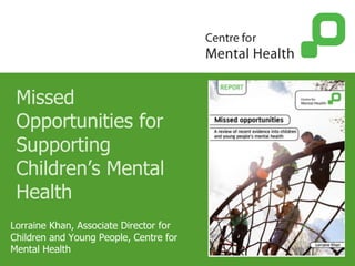 Missed
Opportunities for
Supporting
Children’s Mental
Health
Lorraine Khan, Associate Director for
Children and Young People, Centre for
Mental Health
 
