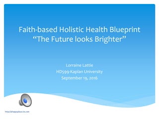 Faith-based Holistic Health Blueprint
“The Future looks Brighter”
Lorraine Lattie
HD599-Kaplan University
September 19, 2016
http://ahappyplace.inc.net
 