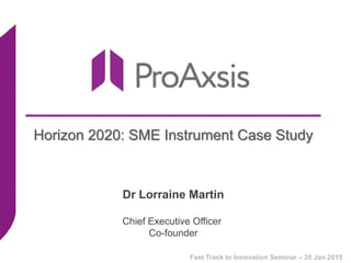 Horizon 2020: SME Instrument Case Study
Dr Lorraine Martin
Chief Executive Officer
Co-founder
Fast Track to Innovation Seminar – 20 Jan 2015
 