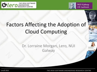 Lero© 2012
Factors Affecting the Adoption of
Cloud Computing
Dr. Lorraine Morgan, Lero, NUI
Galway
 