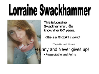 Lorraine Swackhammer This is Lorraine Swackhammer, I’ve known her 6-7 years.  • She’s a  GREAT  Friend • Trustable and Honest • Funny and Never gives up! • Respectable and Polite 