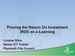 Proving the Return On Investment (ROI) on e-Learning Loraine Slinn Senior ICT Trainer Plymouth City Council 